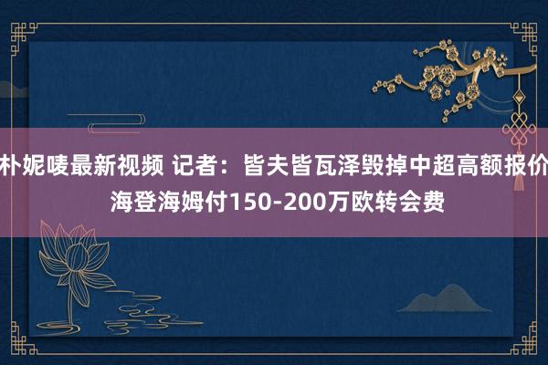 朴妮唛最新视频 记者:皆夫皆瓦泽毁掉中超高额报价 海登海姆付150-200万欧转会费