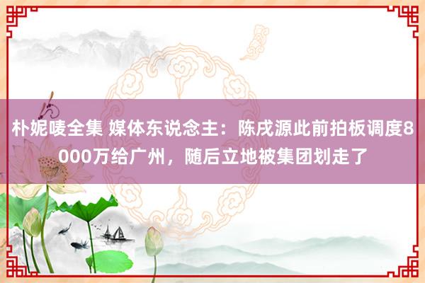 朴妮唛全集 媒体东说念主：陈戌源此前拍板调度8000万给广州，随后立地被集团划走了