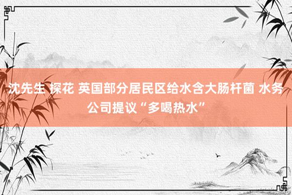 沈先生 探花 英国部分居民区给水含大肠杆菌 水务公司提议“多喝热水”