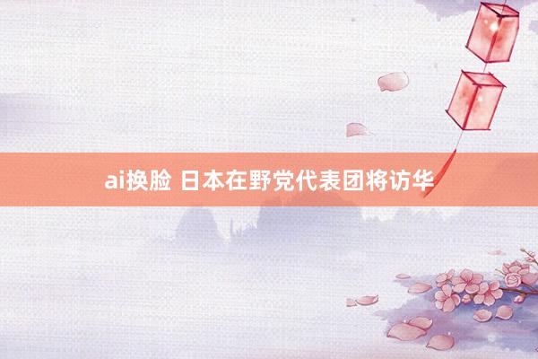 ai换脸 日本在野党代表团将访华