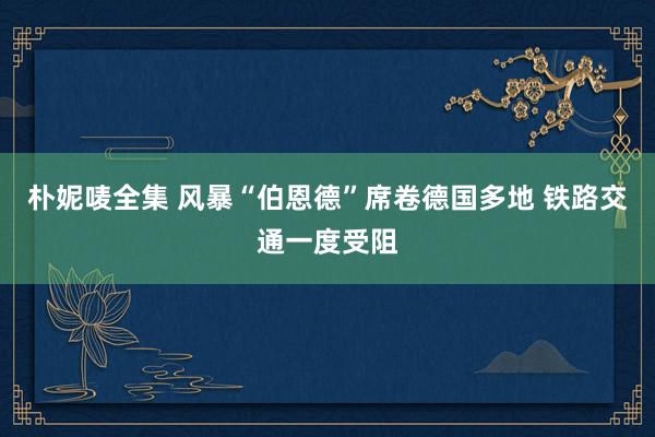 朴妮唛全集 风暴“伯恩德”席卷德国多地 铁路交通一度受阻