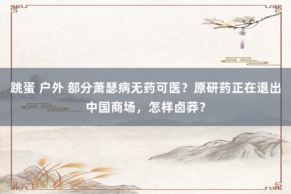 跳蛋 户外 部分萧瑟病无药可医？原研药正在退出中国商场，怎样卤莽？