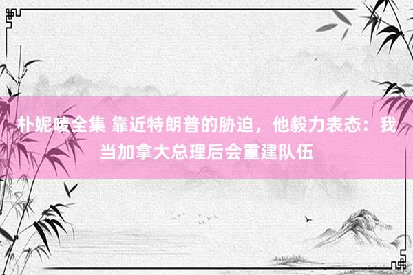 朴妮唛全集 靠近特朗普的胁迫，他毅力表态：我当加拿大总理后会重建队伍