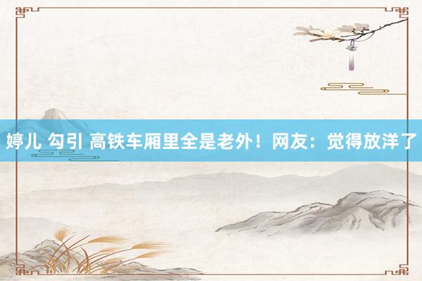 婷儿 勾引 高铁车厢里全是老外！网友：觉得放洋了