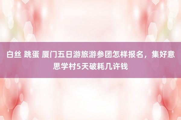 白丝 跳蛋 厦门五日游旅游参团怎样报名，集好意思学村5天破耗几许钱