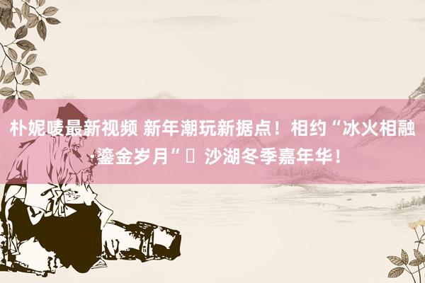 朴妮唛最新视频 新年潮玩新据点！相约“冰火相融 ·鎏金岁月”​沙湖冬季嘉年华！