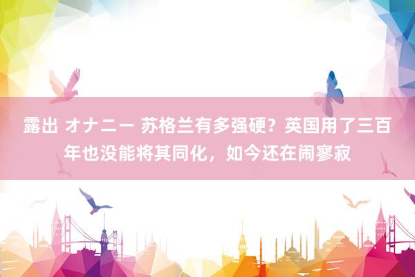 露出 オナニー 苏格兰有多强硬？英国用了三百年也没能将其同化，如今还在闹寥寂
