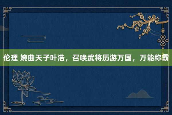 伦理 婉曲天子叶浩，召唤武将历游万国，万能称霸
