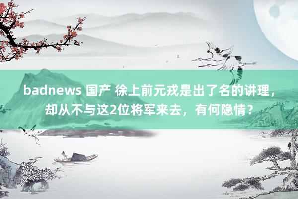 badnews 国产 徐上前元戎是出了名的讲理，却从不与这2位将军来去，有何隐情？