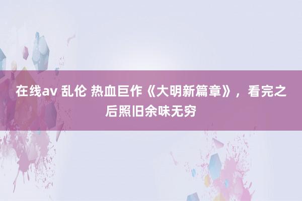 在线av 乱伦 热血巨作《大明新篇章》，看完之后照旧余味无穷