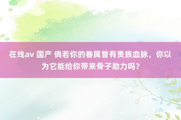 在线av 国产 倘若你的眷属曾有贵族血脉，你以为它能给你带来骨子助力吗？