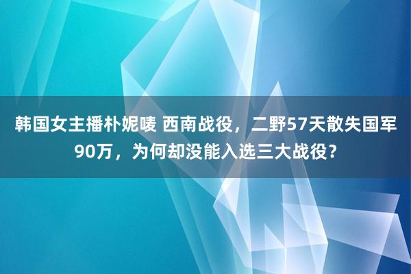 韩国女主播朴妮唛 西南战役，二野57天散失国军90万，为何却没能入选三大战役？