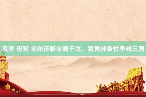 反差 母狗 全球莅临全面干戈，我凭神秉性争雄三国