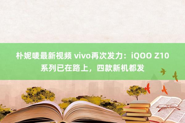 朴妮唛最新视频 vivo再次发力：iQOO Z10系列已在路上，四款新机都发