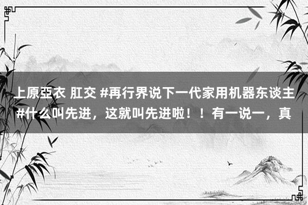 上原亞衣 肛交 #再行界说下一代家用机器东谈主#什么叫先进，这就叫先进啦！！有一说一，真