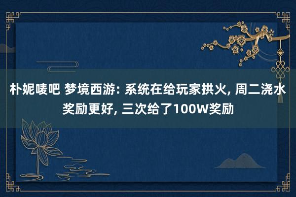 朴妮唛吧 梦境西游: 系统在给玩家拱火， 周二浇水奖励更好， 三次给了100W奖励
