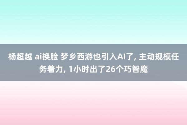 杨超越 ai换脸 梦乡西游也引入AI了， 主动规模任务着力， 1小时出了26个巧智魔