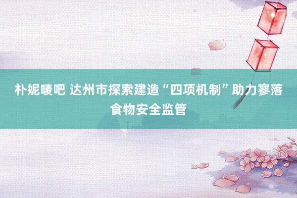 朴妮唛吧 达州市探索建造“四项机制”助力寥落食物安全监管