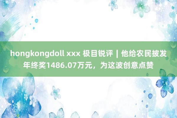 hongkongdoll xxx 极目锐评∣他给农民披发年终奖1486.07万元，为这波创意点赞