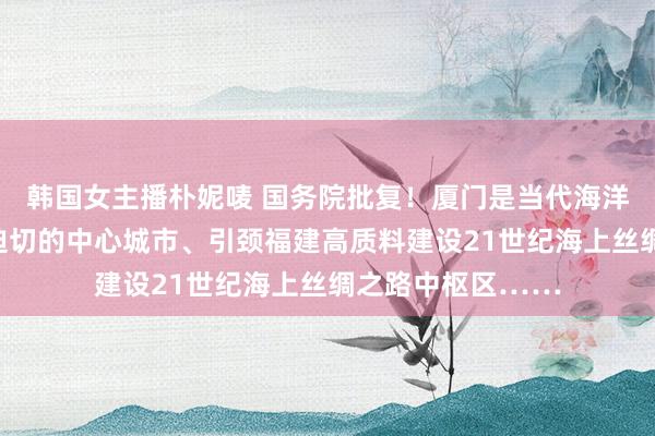 韩国女主播朴妮唛 国务院批复！厦门是当代海洋城市、东南沿海迫切的中心城市、引颈福建高质料建设21世纪海上丝绸之路中枢区……