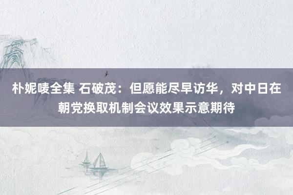 朴妮唛全集 石破茂：但愿能尽早访华，对中日在朝党换取机制会议效果示意期待