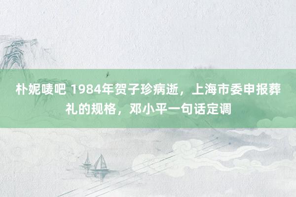 朴妮唛吧 1984年贺子珍病逝，上海市委申报葬礼的规格，邓小平一句话定调