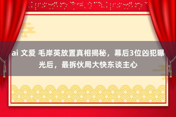 ai 文爱 毛岸英放置真相揭秘，幕后3位凶犯曝光后，最拆伙局大快东谈主心