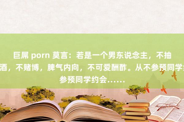 巨屌 porn 莫言：若是一个男东说念主，不抽烟，不喝酒，不赌博，脾气内向，不可爱酬酢。从不参预同学约会……
