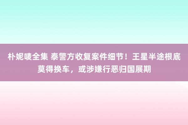 朴妮唛全集 泰警方收复案件细节！王星半途根底莫得换车，或涉嫌行恶归国展期