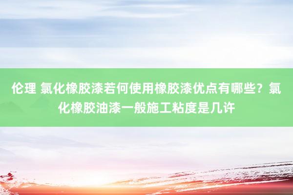 伦理 氯化橡胶漆若何使用橡胶漆优点有哪些？氯化橡胶油漆一般施工粘度是几许