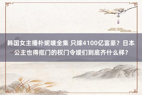 韩国女主播朴妮唛全集 只嫁4100亿富豪？日本公主也得抠门的权门令嫒们到底齐什么样？