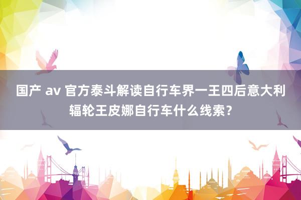 国产 av 官方泰斗解读自行车界一王四后意大利辐轮王皮娜自行车什么线索？
