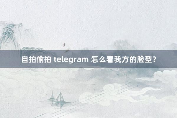 自拍偷拍 telegram 怎么看我方的脸型？