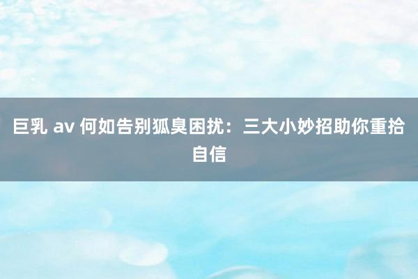 巨乳 av 何如告别狐臭困扰：三大小妙招助你重拾自信
