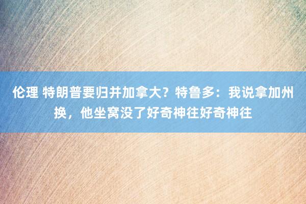 伦理 特朗普要归并加拿大？特鲁多：我说拿加州换，他坐窝没了好奇神往好奇神往