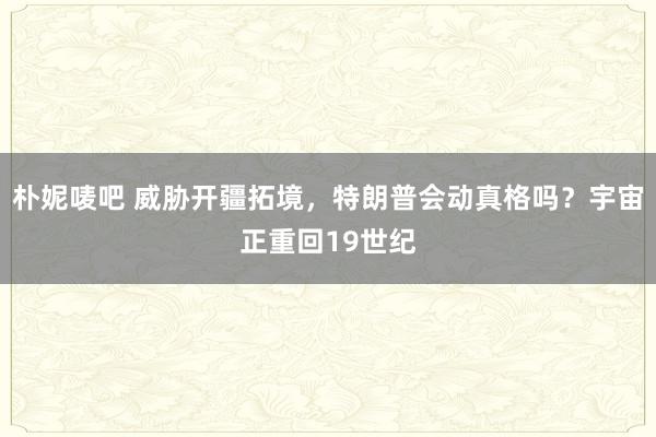 朴妮唛吧 威胁开疆拓境，特朗普会动真格吗？宇宙正重回19世纪
