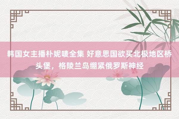 韩国女主播朴妮唛全集 好意思国欲买北极地区桥头堡，格陵兰岛绷紧俄罗斯神经