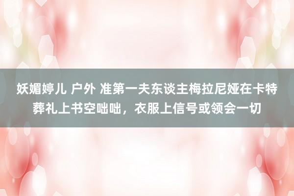 妖媚婷儿 户外 准第一夫东谈主梅拉尼娅在卡特葬礼上书空咄咄，衣服上信号或领会一切