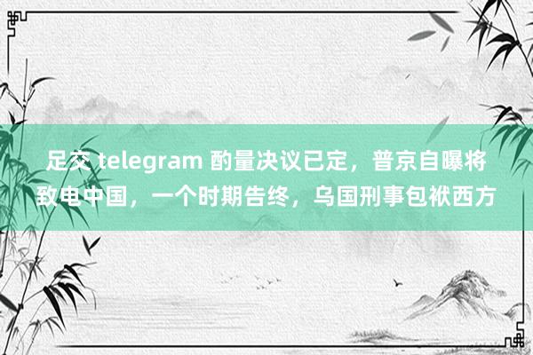 足交 telegram 酌量决议已定，普京自曝将致电中国，一个时期告终，乌国刑事包袱西方