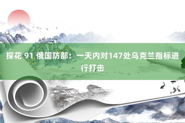 探花 91 俄国防部：一天内对147处乌克兰指标进行打击