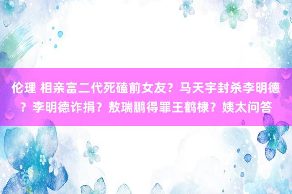 伦理 相亲富二代死磕前女友？马天宇封杀李明德？李明德诈捐？敖瑞鹏得罪王鹤棣？姨太问答
