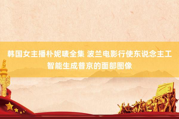 韩国女主播朴妮唛全集 波兰电影行使东说念主工智能生成普京的面部图像