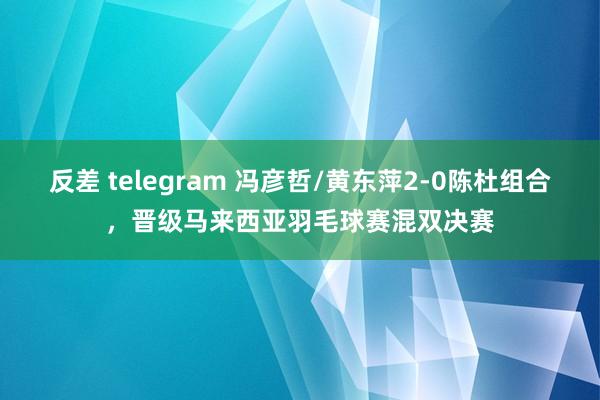 反差 telegram 冯彦哲/黄东萍2-0陈杜组合，晋级马来西亚羽毛球赛混双决赛
