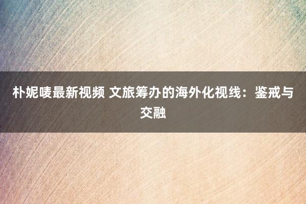 朴妮唛最新视频 文旅筹办的海外化视线：鉴戒与交融