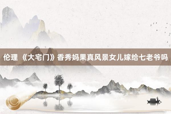 伦理 《大宅门》香秀妈果真风景女儿嫁给七老爷吗
