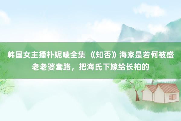 韩国女主播朴妮唛全集 《知否》海家是若何被盛老老婆套路，把海氏下嫁给长柏的