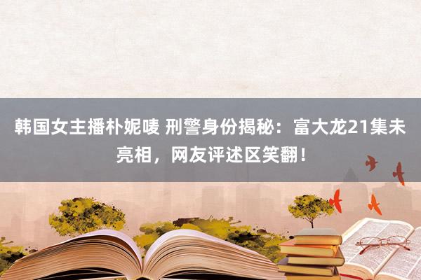 韩国女主播朴妮唛 刑警身份揭秘：富大龙21集未亮相，网友评述区笑翻！