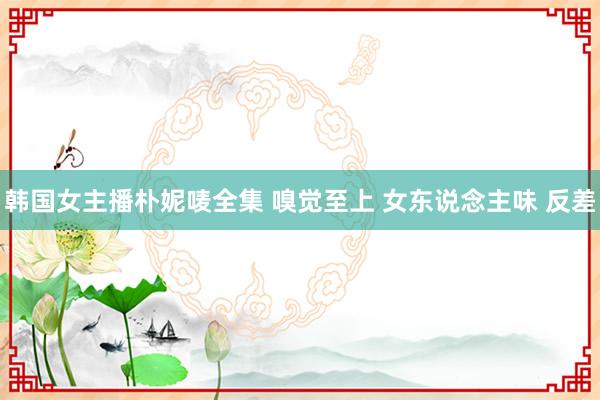 韩国女主播朴妮唛全集 嗅觉至上 女东说念主味 反差