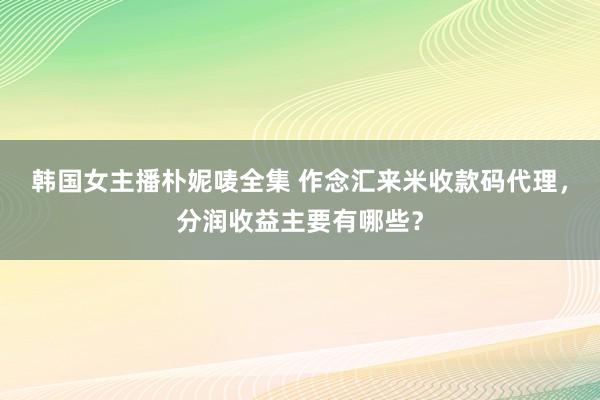 韩国女主播朴妮唛全集 作念汇来米收款码代理，分润收益主要有哪些？
