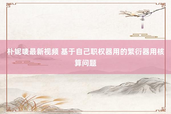 朴妮唛最新视频 基于自己职权器用的繁衍器用核算问题